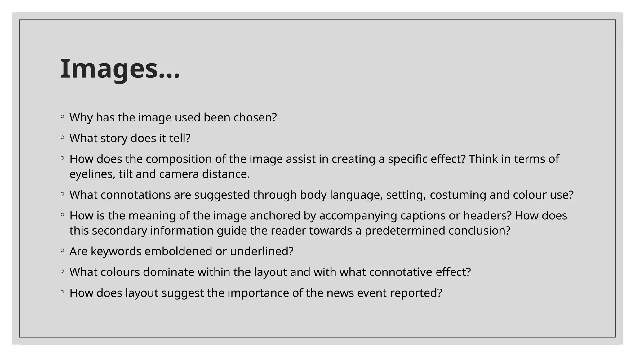 Images…
◦ Why has the image used been chosen?
◦ What story does it tell?
◦ How does the composition of the image assist in creating a specific effect? Think in terms of
eyelines, tilt and camera distance.
◦ What connotations are suggested through body language, setting, costuming and colour use?
◦ How is the meaning of the image anchored by accompanying captions or headers? How does
this secondary information guide the reader towards a predetermined conclusion?
◦ Are keywords emboldened or underlined?
◦ What colours dominate within the layout and with what connotative effect?
◦ How does layout suggest the importance of the news event reported?
 