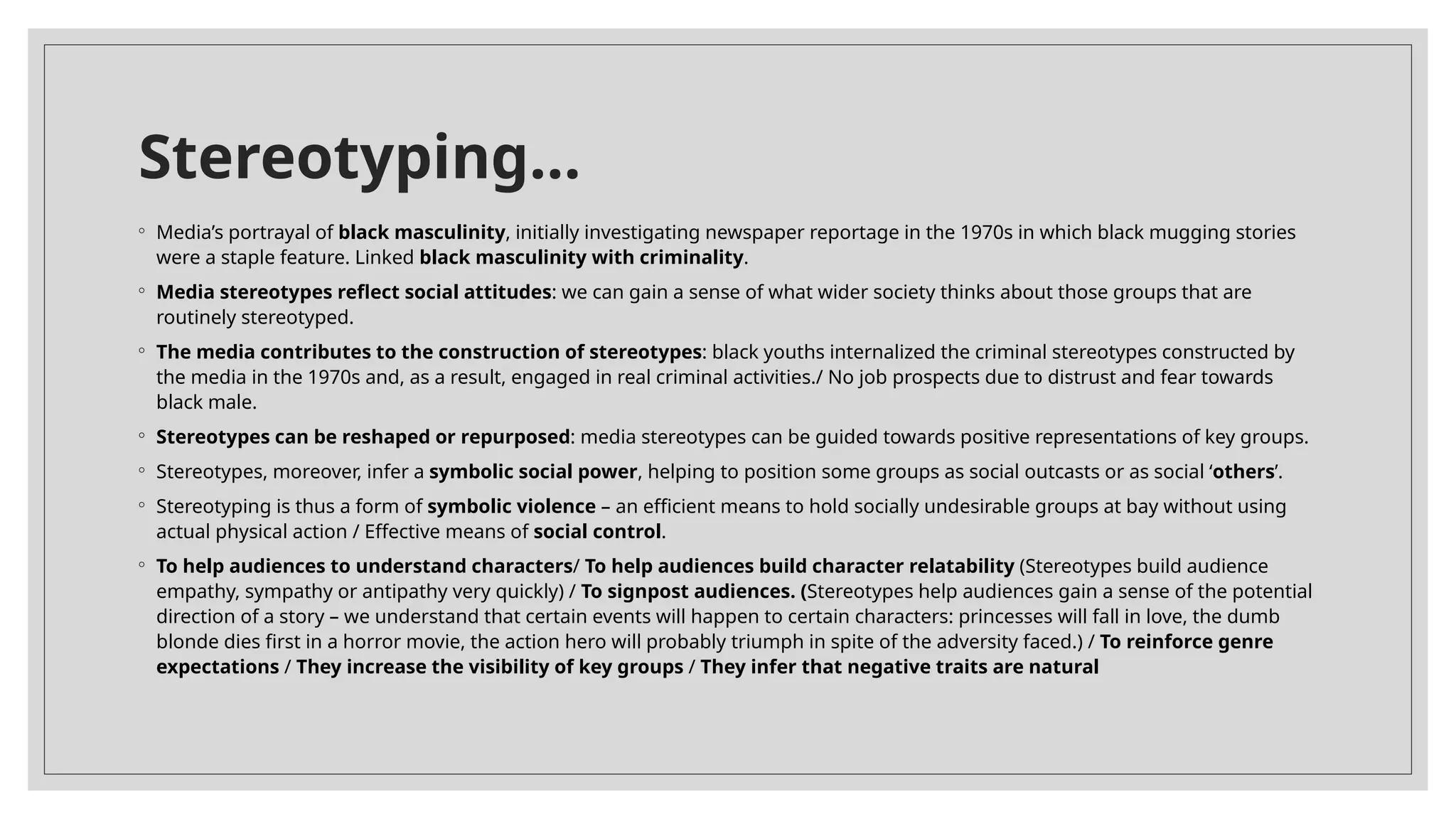 Stereotyping…
◦ Media’s portrayal of black masculinity, initially investigating newspaper reportage in the 1970s in which black mugging stories
were a staple feature. Linked black masculinity with criminality.
◦ Media stereotypes reflect social attitudes: we can gain a sense of what wider society thinks about those groups that are
routinely stereotyped.
◦ The media contributes to the construction of stereotypes: black youths internalized the criminal stereotypes constructed by
the media in the 1970s and, as a result, engaged in real criminal activities./ No job prospects due to distrust and fear towards
black male.
◦ Stereotypes can be reshaped or repurposed: media stereotypes can be guided towards positive representations of key groups.
◦ Stereotypes, moreover, infer a symbolic social power, helping to position some groups as social outcasts or as social ‘others’.
◦ Stereotyping is thus a form of symbolic violence – an efficient means to hold socially undesirable groups at bay without using
actual physical action / Effective means of social control.
◦ To help audiences to understand characters/ To help audiences build character relatability (Stereotypes build audience
empathy, sympathy or antipathy very quickly) / To signpost audiences. (Stereotypes help audiences gain a sense of the potential
direction of a story – we understand that certain events will happen to certain characters: princesses will fall in love, the dumb
blonde dies first in a horror movie, the action hero will probably triumph in spite of the adversity faced.) / To reinforce genre
expectations / They increase the visibility of key groups / They infer that negative traits are natural
 