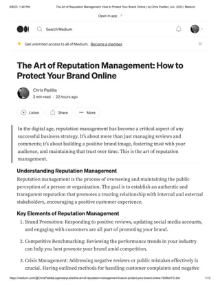 6/8/23, 1:44 PM The Art of Reputation Management: How to Protect Your Brand Online | by Chris Padilla | Jun, 2023 | Medium
https://medium.com/@ChrisPadillaLegendaryLabs/the-art-of-reputation-management-how-to-protect-your-brand-online-7858bd73124c 1/12
The Art of Reputation Management: How to
Protect Your Brand Online
Chris Padilla
2 min read · 22 hours ago
Listen Share More
In the digital age, reputation management has become a critical aspect of any
successful business strategy. It’s about more than just managing reviews and
comments; it’s about building a positive brand image, fostering trust with your
audience, and maintaining that trust over time. This is the art of reputation
management.
Understanding Reputation Management
Reputation management is the process of overseeing and maintaining the public
perception of a person or organization. The goal is to establish an authentic and
transparent reputation that promotes a trusting relationship with internal and external
stakeholders, encouraging a positive customer experience.
Key Elements of Reputation Management
1. Brand Promotion: Responding to positive reviews, updating social media accounts,
and engaging with customers are all part of promoting your brand.
2. Competitive Benchmarking: Reviewing the performance trends in your industry
can help you best promote your brand amid competition.
3. Crisis Management: Addressing negative reviews or public mistakes effectively is
crucial. Having outlined methods for handling customer complaints and negative
Get unlimited access to all of Medium. Become a member
Open in app
Search Medium
 