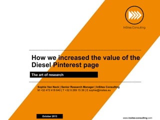 www.insites-consulting.com
How we increased the value of the
Diesel Pinterest page
The art of research
October 2013
Sophie Van Neck | Senior Research Manager | InSites Consulting
M +32 472 418 640 | T +32 9 269 15 39 | E sophie@insites.eu
 