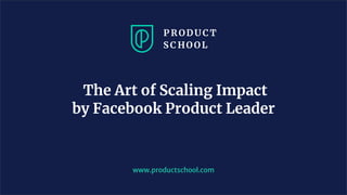 The Art of Scaling Impact
by Facebook Product Leader
www.productschool.com
 