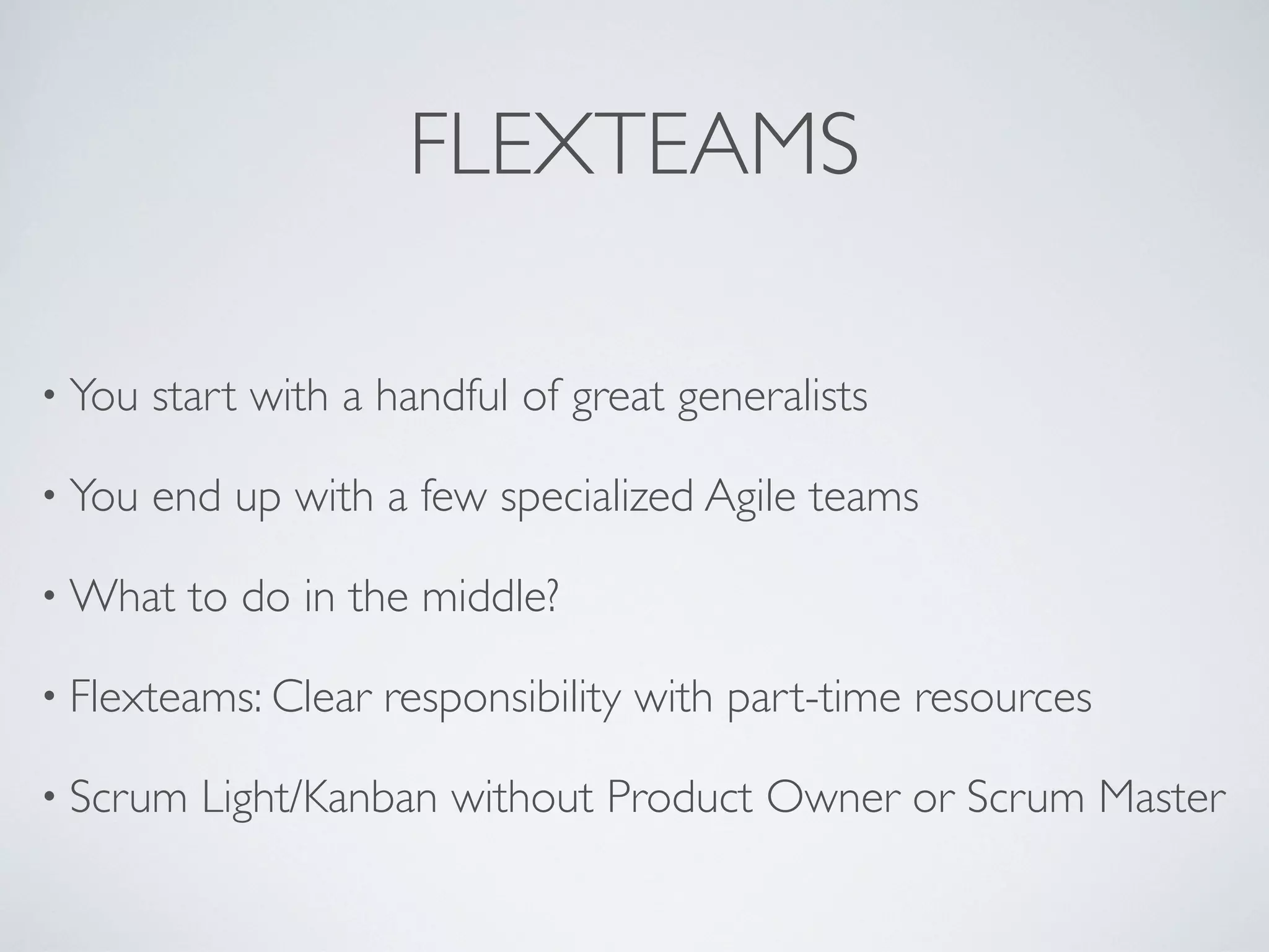 FLEXTEAMS

• You   start with a handful of great generalists

• You   end up with a few specialized Agile teams

• What    to do in the middle?

• Flexteams: Clear   responsibility with part-time resources

• Scrum   Light/Kanban without Product Owner or Scrum Master
 