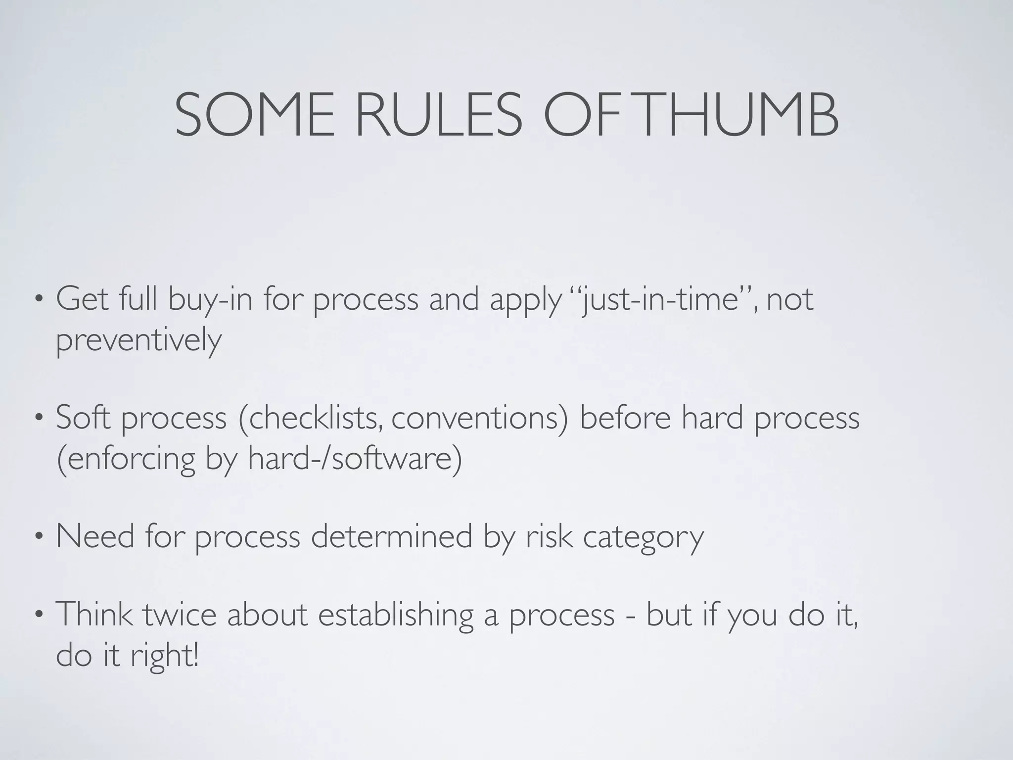 SOME RULES OF THUMB

•   Get full buy-in for process and apply “just-in-time”, not
    preventively

•   Soft process (checklists, conventions) before hard process
    (enforcing by hard-/software)

•   Need for process determined by risk category

•   Think twice about establishing a process - but if you do it,
    do it right!
 