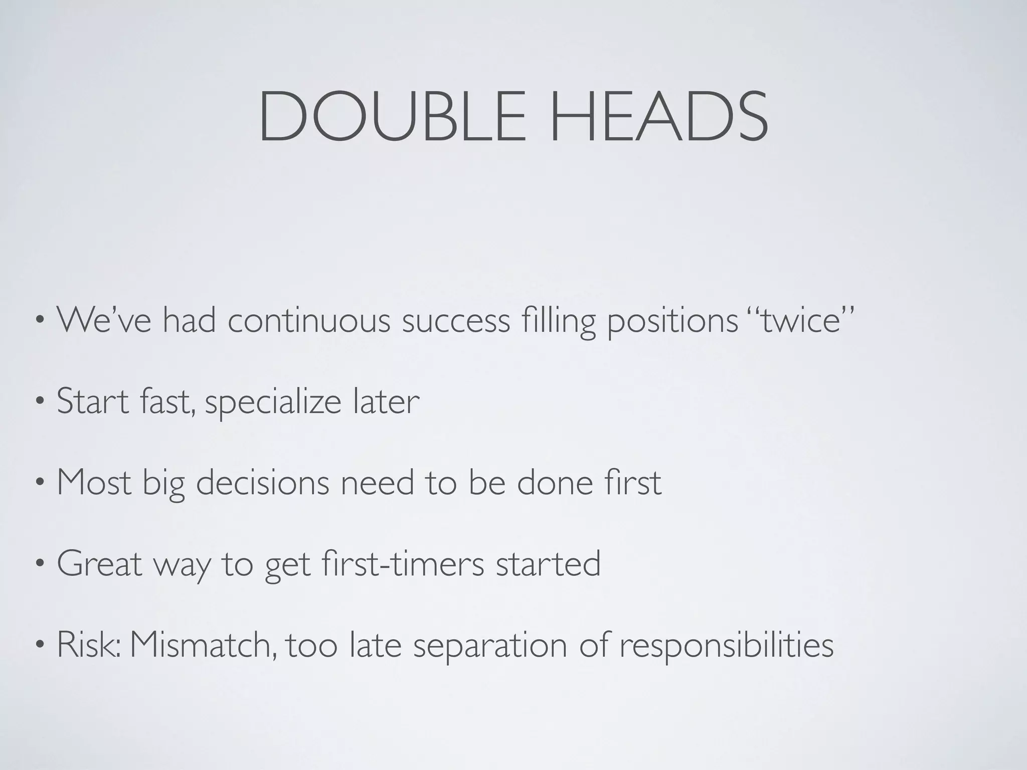 DOUBLE HEADS

• We’ve    had continuous success ﬁlling positions “twice”

• Start   fast, specialize later

• Most    big decisions need to be done ﬁrst

• Great    way to get ﬁrst-timers started

• Risk: Mismatch, too     late separation of responsibilities
 