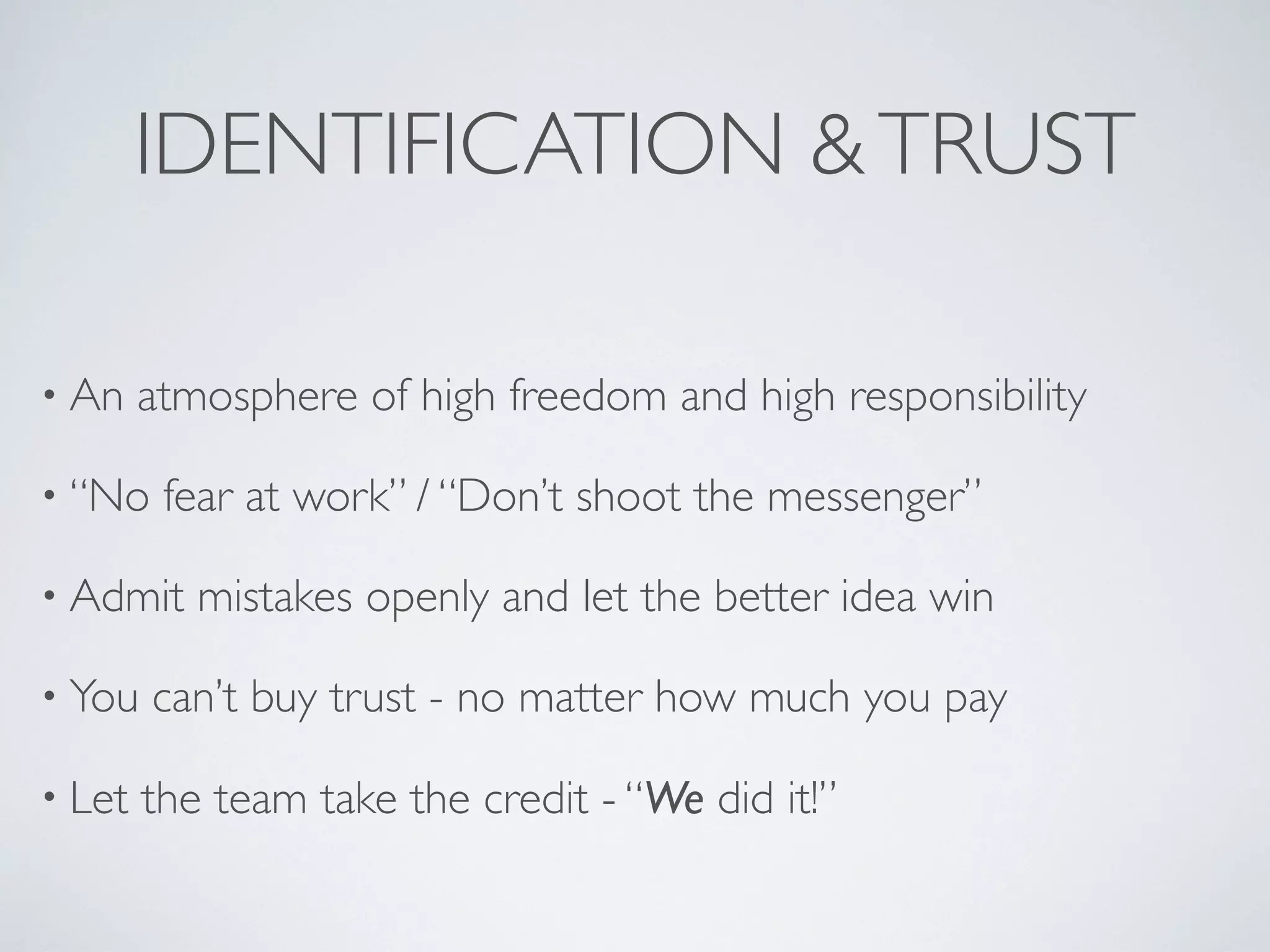 IDENTIFICATION & TRUST

• An    atmosphere of high freedom and high responsibility

• “No    fear at work” / “Don’t shoot the messenger”

• Admit    mistakes openly and let the better idea win

• You   can’t buy trust - no matter how much you pay

• Let   the team take the credit - “We did it!”
 