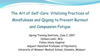 The Art of Self-Care: Vitalizing Practices of
Mindfulness and Qigong to Prevent Burnout
and Compassion Fatigue
Spring Training Institute, June 2, 2017
Colleen Loehr, M.D.
Fulton State Hospital
Adjunct Assistant Professor of Psychiatry
University of Missouri Medical School, Columbia, Missouri
 