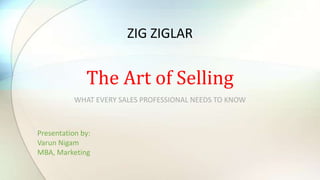 WHAT EVERY SALES PROFESSIONAL NEEDS TO KNOW
The Art of Selling
Presentation by:
Varun Nigam
MBA, Marketing
ZIG ZIGLAR
 