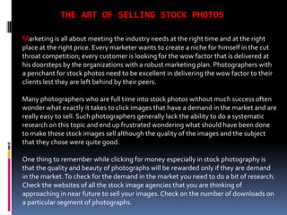 THE ART OF SELLING STOCK PHOTOS

Marketing is all about meeting the industry needs at the right time and at the right
place at the right price. Every marketer wants to create a niche for himself in the cut
throat competition; every customer is looking for the wow factor that is delivered at
his doorsteps by the organizations with a robust marketing plan. Photographers with
a penchant for stock photos need to be excellent in delivering the wow factor to their
clients lest they are left behind by their peers.

Many photographers who are full time into stock photos without much success often
wonder what exactly it takes to click images that have a demand in the market and are
really easy to sell. Such photographers generally lack the ability to do a systematic
research on this topic and end up frustrated wondering what should have been done
to make those stock images sell although the quality of the images and the subject
that they chose were quite good.

One thing to remember while clicking for money especially in stock photography is
that the quality and beauty of photographs will be rewarded only if they are demand
in the market. To check for the demand in the market you need to do a bit of research.
Check the websites of all the stock image agencies that you are thinking of
approaching in near future to sell your images. Check on the number of downloads on
a particular segment of photographs.
 