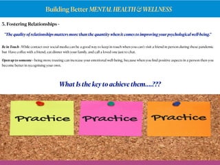 Building Better MENTALHEALTH&WELLNESS
3. Fostering Relationships -
What Is the key to achieve them….???
Be in Touch - While contact over social media can be a good way to keep in touch when you can’t visit a friend in person during these pandemic
but Have coﬀee with a friend, eat dinner with your family, and call a loved one just to chat.
Open up to someone - being more trusting can increase your emotional well-being, because when you ﬁnd positive aspects in a person then you
become better in recognising your own.
"The quality of relationships matters more than the quantity when it comes to improving your psychological well-being.”
 