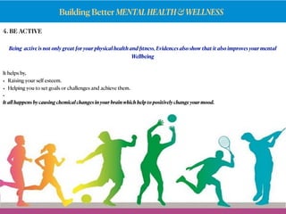 Building Better MENTALHEALTH&WELLNESS
4. BE ACTIVE
Being active is not only great for your physical health and ﬁtness, Evidences also show that it also improves your mental
Wellbeing
It helps by,
• Raising your self esteem.
• Helping you to set goals or challenges and achieve them.
•
It all happens by causing chemical changes in your brain which help to positively change your mood.
 