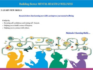 Building Better MENTALHEALTH&WELLNESS
5. LEARN NEW SKILLS
Research shows that learning new skills can improve your mental wellbeing
It helps by,
• Boosting self-conﬁdence and raising self - Esteem.
• Helping you to build a sense of Purpose.
• Helping you to connect with others.
Maintain A learning Habit….
 