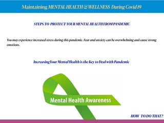 Maintaining MENTALHEALTH&WELLNESS DuringCovid19
STEPS TO PROTECT YOUR MENTAL HEALTH FROM PANDEMIC
You may experienceincreased stressduring this pandemic. Fear and anxiety can be overwhelming and cause strong
emotions.
IncreasingYour Mental Health is the Key to Deal with Pandemic
HOW TO DO THAT?
 