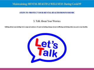Maintaining MENTALHEALTH&WELLNESS DuringCovid19
STEPS TO PROTECT YOUR MENTAL HEALTH FROM PANDEMIC
Talking about your feelings isn’t a sign of weakness. It’s part of taking charge of your wellbeing and doing what you can to stay healthy.
3. Talk About Your Worries
 