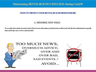 Maintaining MENTALHEALTH&WELLNESS DuringCovid19
STEPS TO PROTECT YOUR MENTAL HEALTH FROM PANDEMIC
Try to reduce how much you watch, read or listen to news that makes you feel anxious or distressed. Seek the latest information at speciﬁc
times of the day, once or twice a day if needed.
4. MINIMISE NEW FEED
 