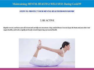 Maintaining MENTALHEALTH&WELLNESS DuringCovid19
STEPS TO PROTECT YOUR MENTAL HEALTH FROM PANDEMIC
Regular exercise can boost your self-esteem and can help you concentrate, sleep, and feel better.Exercise keeps the brain and your other vital
organs healthy, and is also a signiﬁcant beneﬁt towards improving your mental health.
5. BE ACTIVE
 