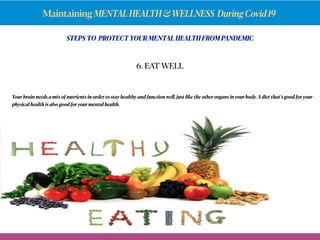 Maintaining MENTALHEALTH&WELLNESS DuringCovid19
STEPS TO PROTECT YOUR MENTAL HEALTH FROM PANDEMIC
Your brain needs a mix of nutrients in order to stay healthy and function well, just like the other organs in your body.A diet that’s good for your
physical health is also good for your mental health.
6. EAT WELL
 