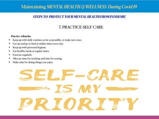 Maintaining MENTALHEALTH&WELLNESS DuringCovid19
Practice a Routine
• Keep up with daily routines as far aspossible, ormake new ones.
• Get up and go to bed at similar times every day.
• Keep up with personal hygiene.
• Eat healthy meals at regular times.
• Exercise regularly.
• Allocate time for working and time for resting.
• Make time for doing things you enjoy.
7. PRACTICE SELF CARE
STEPS TO PROTECT YOUR MENTAL HEALTH FROM PANDEMIC
 