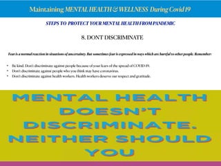 Maintaining MENTALHEALTH&WELLNESS DuringCovid19
Fear is a normal reaction in situations of uncertainty. But sometimes fear is expressed in ways which are hurtful to otherpeople. Remember:
8. DONT DISCRIMINATE
• Be kind. Don’t discriminate against people because of your fears of the spread of COVID-19.
• Don’t discriminate against people who you think may have coronavirus.
• Don’t discriminate against health workers. Health workers deserve our respect and gratitude.
STEPS TO PROTECT YOUR MENTAL HEALTH FROM PANDEMIC
 