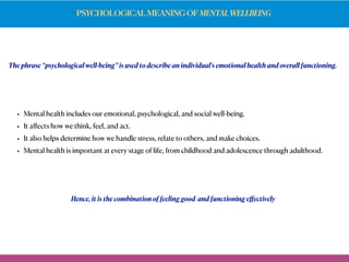 PSYCHOLOGICAL MEANING OF MENTALWELLBEING
• Mental health includes our emotional, psychological, and social well-being.
• It aﬀects how we think, feel, and act.
• It also helps determine how we handle stress, relate to others, and make choices.
• Mental health is important at every stage of life, from childhood and adolescence through adulthood.
The phrase “psychological well-being” is used to describe an individual’s emotional health and overall functioning.
Hence, it is the combination of feeling good and functioning eﬀectively
 