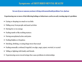 Symptoms of DISTURBEDMENTALHEALTH
Not sure if you or someone you know is living with mental health problems? Lets ﬁnd out
• Eating or sleeping too much or too little
• Pulling away from people and usual activities
• Having low or no energy
• Feeling numb or like nothing matters
• Having unexplained aches and pains
• Feeling helpless or hopeless
• Smoking, drinking, or using drugs more than usual
• Feeling unusually confused, forgetful, on edge, angry, upset, worried, or scared
• Yelling or ﬁghting with family and friends
• Experiencing severe mood swings that cause problems in relationships
Experiencing one or more of the following feelings or behaviours can be an early warning sign of a problem:
 