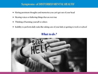 Symptoms of DISTURBEDMENTALHEALTH
• Having persistent thoughts and memories you can't get out of your head
• Hearing voices or believing things that are not true
• Thinking of harming yourself or others
• Inability to perform daily tasks like taking care of your kids or getting to work or school
What to do ?
Seek
 