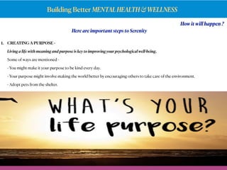 Building Better MENTALHEALTH&WELLNESS
How it will happen ?
Here are important steps to Serenity
1. CREATING A PURPOSE -
Living a life with meaning and purpose is key to improving your psychological well-being,
Some of ways are mentioned -
- You might make it your purpose to be kind every day.
- Your purpose might involve making the world better by encouraging others to take care of the environment.
- Adopt pets from the shelter.
 