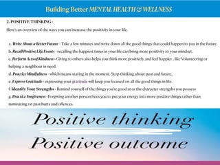 Building Better MENTALHEALTH&WELLNESS
2. POSITIVE THINKING -
Here's an overview of the ways you can increase the positivity in your life.
a. Write About a Better Future - Take a few minutes and write down all the good things that could happen to you in the future.
b. Recall Positive Life Events - recalling the happiest times in your life can bring more positivity to your mindset.
c. Perform Acts of Kindness - Giving to others also helps you think more positively and feel happier , like Volunteering or
helping a neighbour in need.
d. Practice Mindfulness - which means staying in the moment. Stop thinking about past and future.
e. Express Gratitude - expressing yourgratitudewill keep you focused on all the good things in life.
f. Identify Your Strengths - Remind yourself of the things you’re good at or the character strengths you possess
g. Practice Forgiveness - Forgiving another person frees you to put your energy into more positive things rather than
ruminating on past hurts and oﬀences.
 