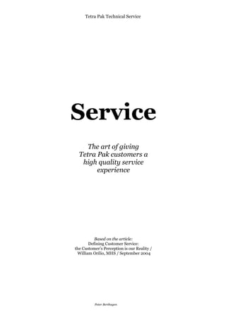 Tetra Pak Technical Service




Service
     The art of giving
  Tetra Pak customers a
   high quality service
        experience




          Based on the article:
       Defining Customer Service:
the Customer’s Perception is our Reality /
 William Orilio, MHS / September 2004




     Selected text from an article
      byWilliam F. Orilio, MHS

            Peter Berthagen
 
