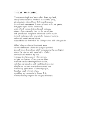THE ART OF SHAVING
Transparent droplets of water rolled down my cheek,
crusty white liquid was produced in bountiful spray,
piercing tunes blasted from sleek sound systems,
fountains of water oozed from the shower at electric speeds,
hot geyser lights burned incessantly,
coats of wall plaster glistened in dull radiance,
tablets of green soap lay bare on the mantelpiece,
rich spun towels hung from articulately curved hooks,
tons of washing powder evacuated a cluster of bacteria,
as i stared into the crystal mirror,
suspended a few feet below the ceiling weaved with corrugations.
i filled a large tumbler with mineral water,
dissolved filaments of chili for pungent perfume,
poured frosty denim foam wildly compressing the nozzle pipe,
stirred the mixture with round sticks of silver,
caressed hard stalks of my hair,
with pea sized amounts of yellow cream,
scraped untidy mass of overgrown stubble,
with deft strokes of twin platinum blades,
splashed my face clean with handfuls of ice water,
slaughtered remnant traces of untrimmed hair,
with steady applications of blow dryer gun,
breathed a sigh of relief at last,
sprinkling my immaculately shaven flesh,
with revitalizing wisps of the cologne aftershave.
 