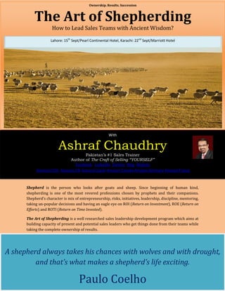 Ownership. Results. Succession



          The Art of Shepherding
                     How to Lead Sales Teams with Ancient Wisdom?

                    Lahore: 15th Sept/Pearl Continental Hotel, Karachi: 22nd Sept/Marriott Hotel




                                                       With


                         Ashraf Chaudhry
                                  Pakistan’s #1 Sales Trainer
                          Author of The Craft of Selling “YOURSELF”
                             Facebook LinkedIn Twitter Blog Website
           Amazon USA Amazon UK Amazon Japan Amazon Canada Amazon Germany Amazon France



      Shepherd is the person who looks after goats and sheep. Since beginning of human kind,
      shepherding is one of the most revered professions chosen by prophets and their companions.
      Shepherd’s character is mix of entrepreneurship, risks, initiatives, leadership, discipline, mentoring,
      taking un-popular decisions and having an eagle eye on ROI (Return on Investment), ROE (Return on
      Efforts) and ROTI (Return on Time Invested).

      The Art of Shepherding is a well researched sales leadership development program which aims at
      building capacity of present and potential sales leaders who get things done from their teams while
      taking the complete ownership of results.




A shepherd always takes his chances with wolves and with drought,
         and that’s what makes a shepherd’s life exciting.

                                     Paulo Coelho
 