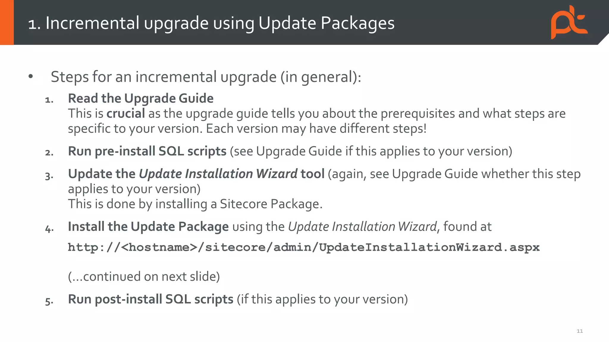 11
• Steps for an incremental upgrade (in general):
1. Read the Upgrade Guide
This is crucial as the upgrade guide tells you about the prerequisites and what steps are
specific to your version. Each version may have different steps!
2. Run pre-install SQL scripts (see Upgrade Guide if this applies to your version)
3. Update the Update Installation Wizard tool (again, see Upgrade Guide whether this step
applies to your version)
This is done by installing a Sitecore Package.
4. Install the Update Package using the Update InstallationWizard, found at
http://<hostname>/sitecore/admin/UpdateInstallationWizard.aspx
(…continued on next slide)
5. Run post-install SQL scripts (if this applies to your version)
1. Incremental upgrade using Update Packages
 