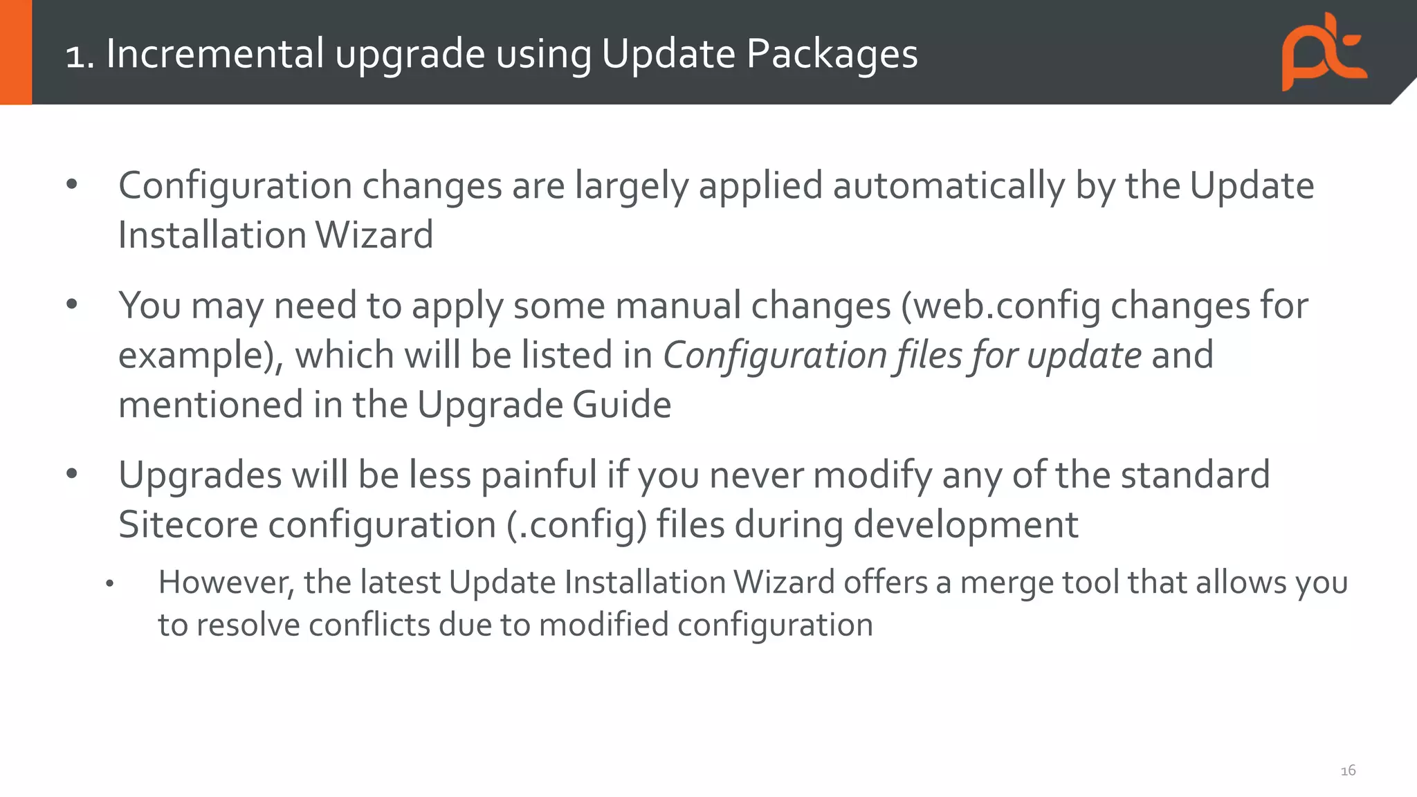 16
• Configuration changes are largely applied automatically by the Update
Installation Wizard
• You may need to apply some manual changes (web.config changes for
example), which will be listed in Configuration files for update and
mentioned in the Upgrade Guide
• Upgrades will be less painful if you never modify any of the standard
Sitecore configuration (.config) files during development
• However, the latest Update Installation Wizard offers a merge tool that allows you
to resolve conflicts due to modified configuration
1. Incremental upgrade using Update Packages
 