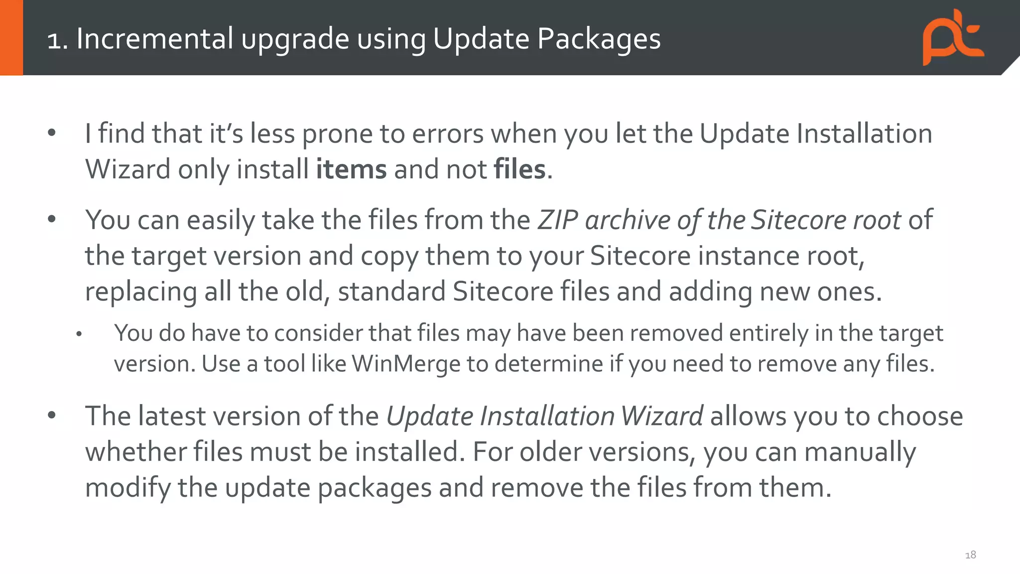 18
• I find that it’s less prone to errors when you let the Update Installation
Wizard only install items and not files.
• You can easily take the files from the ZIP archive of the Sitecore root of
the target version and copy them to your Sitecore instance root,
replacing all the old, standard Sitecore files and adding new ones.
• You do have to consider that files may have been removed entirely in the target
version. Use a tool like WinMerge to determine if you need to remove any files.
• The latest version of the Update InstallationWizard allows you to choose
whether files must be installed. For older versions, you can manually
modify the update packages and remove the files from them.
1. Incremental upgrade using Update Packages
 