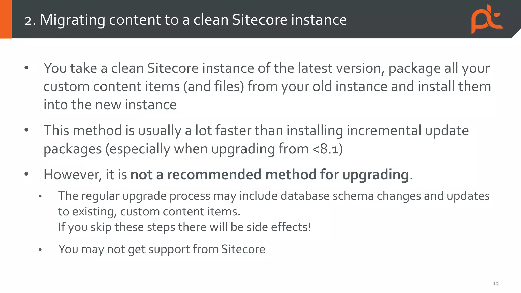 19
• You take a clean Sitecore instance of the latest version, package all your
custom content items (and files) from your old instance and install them
into the new instance
• This method is usually a lot faster than installing incremental update
packages (especially when upgrading from <8.1)
• However, it is not a recommended method for upgrading.
• The regular upgrade process may include database schema changes and updates
to existing, custom content items.
If you skip these steps there will be side effects!
• You may not get support from Sitecore
2. Migrating content to a clean Sitecore instance
 