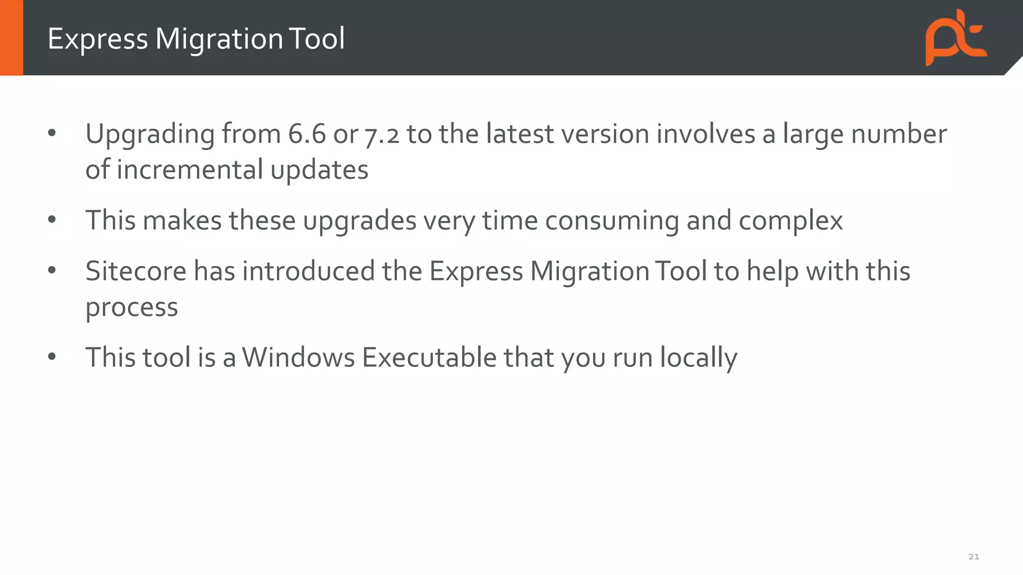 21
• Upgrading from 6.6 or 7.2 to the latest version involves a large number
of incremental updates
• This makes these upgrades very time consuming and complex
• Sitecore has introduced the Express MigrationTool to help with this
process
• This tool is aWindows Executable that you run locally
Express MigrationTool
 
