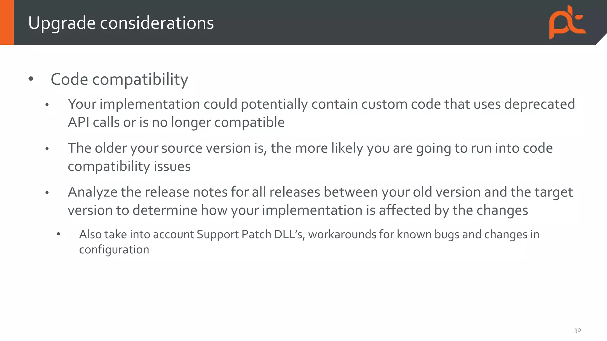 30
• Code compatibility
• Your implementation could potentially contain custom code that uses deprecated
API calls or is no longer compatible
• The older your source version is, the more likely you are going to run into code
compatibility issues
• Analyze the release notes for all releases between your old version and the target
version to determine how your implementation is affected by the changes
• Also take into account Support Patch DLL’s, workarounds for known bugs and changes in
configuration
Upgrade considerations
 