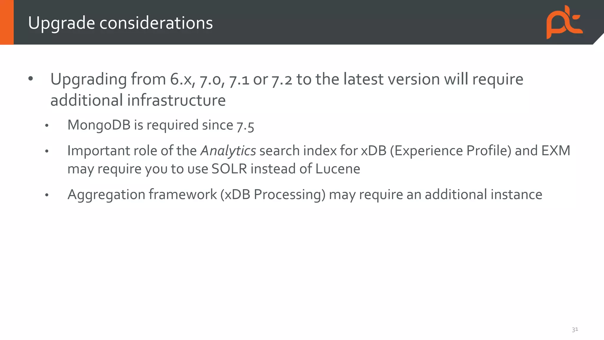 31
• Upgrading from 6.x, 7.0, 7.1 or 7.2 to the latest version will require
additional infrastructure
• MongoDB is required since 7.5
• Important role of the Analytics search index for xDB (Experience Profile) and EXM
may require you to use SOLR instead of Lucene
• Aggregation framework (xDB Processing) may require an additional instance
Upgrade considerations
 
