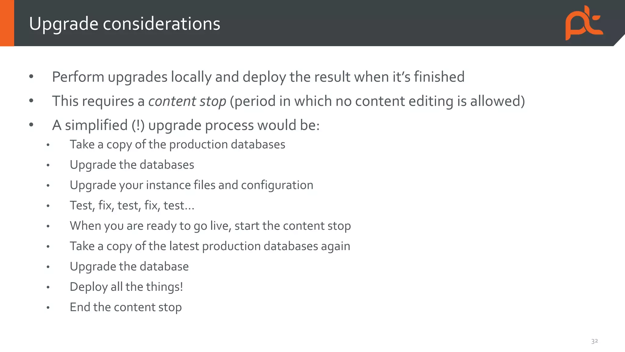 32
• Perform upgrades locally and deploy the result when it’s finished
• This requires a content stop (period in which no content editing is allowed)
• A simplified (!) upgrade process would be:
• Take a copy of the production databases
• Upgrade the databases
• Upgrade your instance files and configuration
• Test, fix, test, fix, test…
• When you are ready to go live, start the content stop
• Take a copy of the latest production databases again
• Upgrade the database
• Deploy all the things!
• End the content stop
Upgrade considerations
 