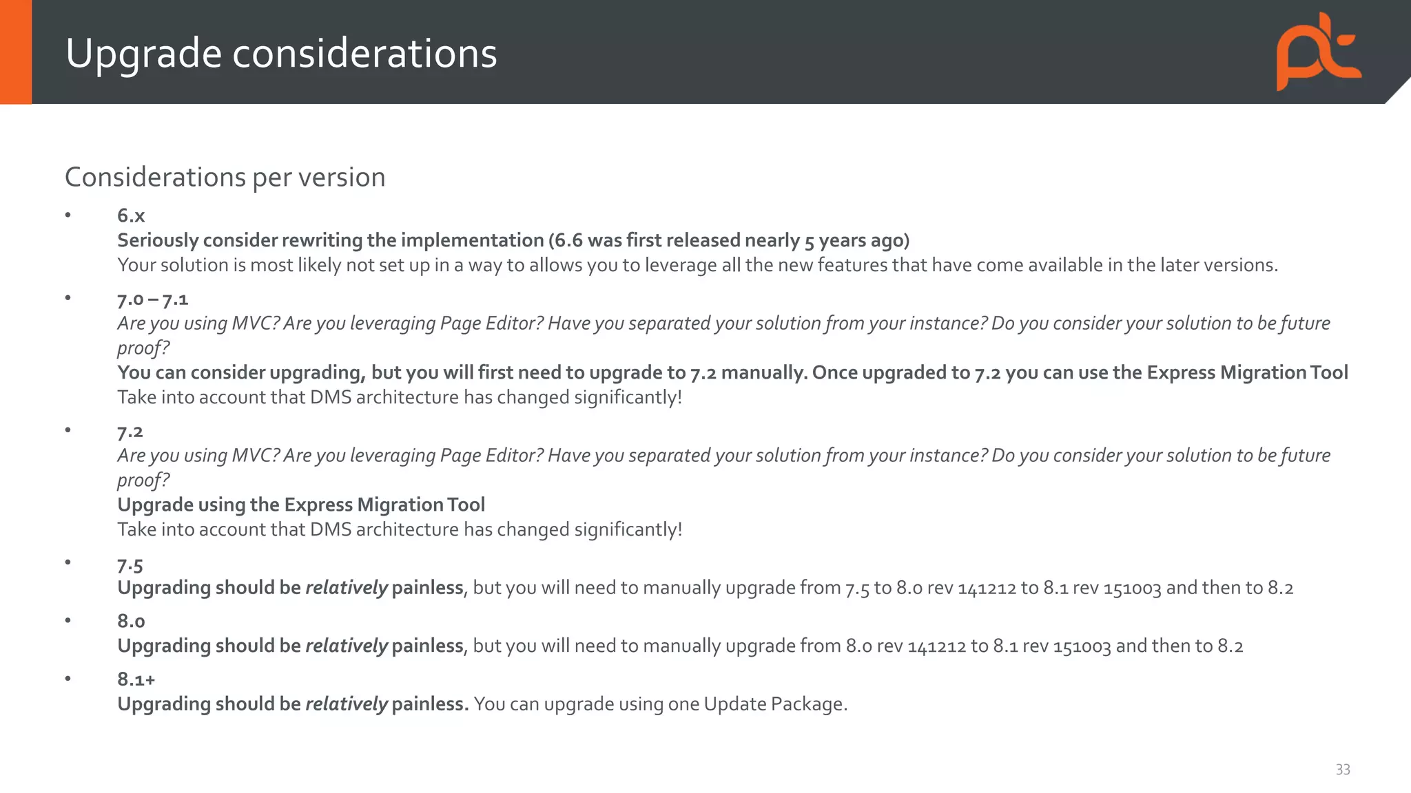 33
Considerations per version
• 6.x
Seriously consider rewriting the implementation (6.6 was first released nearly 5 years ago)
Your solution is most likely not set up in a way to allows you to leverage all the new features that have come available in the later versions.
• 7.0 – 7.1
Are you using MVC?Are you leveraging Page Editor? Have you separated your solution from your instance? Do you consider your solution to be future
proof?
You can consider upgrading, but you will first need to upgrade to 7.2 manually. Once upgraded to 7.2 you can use the Express MigrationTool
Take into account that DMS architecture has changed significantly!
• 7.2
Are you using MVC?Are you leveraging Page Editor? Have you separated your solution from your instance? Do you consider your solution to be future
proof?
Upgrade using the Express MigrationTool
Take into account that DMS architecture has changed significantly!
• 7.5
Upgrading should be relatively painless, but you will need to manually upgrade from 7.5 to 8.0 rev 141212 to 8.1 rev 151003 and then to 8.2
• 8.0
Upgrading should be relatively painless, but you will need to manually upgrade from 8.0 rev 141212 to 8.1 rev 151003 and then to 8.2
• 8.1+
Upgrading should be relatively painless. You can upgrade using one Update Package.
Upgrade considerations
 