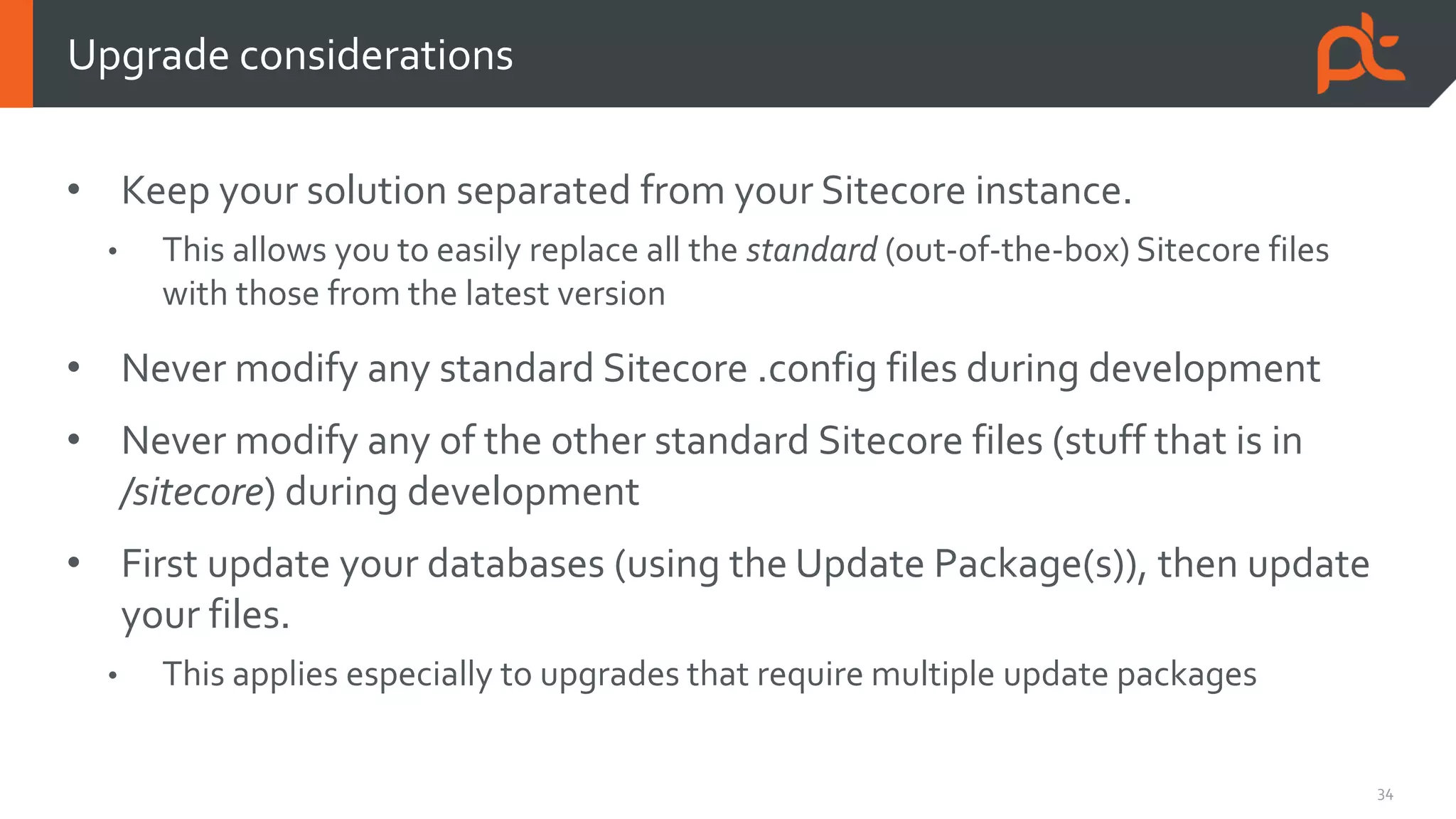 34
• Keep your solution separated from your Sitecore instance.
• This allows you to easily replace all the standard (out-of-the-box) Sitecore files
with those from the latest version
• Never modify any standard Sitecore .config files during development
• Never modify any of the other standard Sitecore files (stuff that is in
/sitecore) during development
• First update your databases (using the Update Package(s)), then update
your files.
• This applies especially to upgrades that require multiple update packages
Upgrade considerations
 