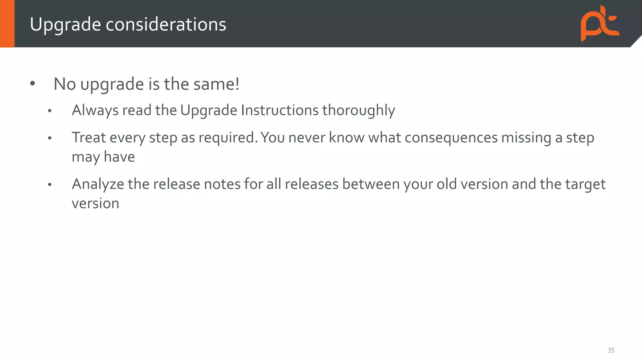 35
• No upgrade is the same!
• Always read the Upgrade Instructions thoroughly
• Treat every step as required.You never know what consequences missing a step
may have
• Analyze the release notes for all releases between your old version and the target
version
Upgrade considerations
 