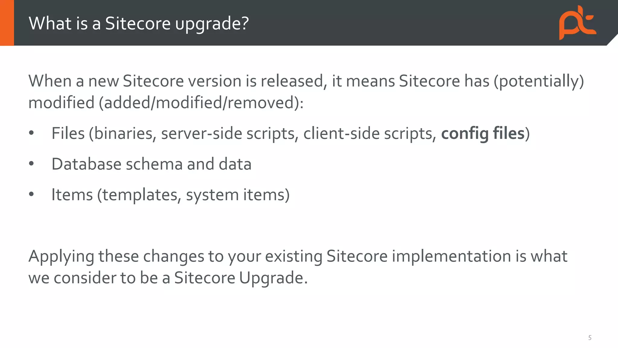 5
When a new Sitecore version is released, it means Sitecore has (potentially)
modified (added/modified/removed):
• Files (binaries, server-side scripts, client-side scripts, config files)
• Database schema and data
• Items (templates, system items)
Applying these changes to your existing Sitecore implementation is what
we consider to be a Sitecore Upgrade.
What is a Sitecore upgrade?
 