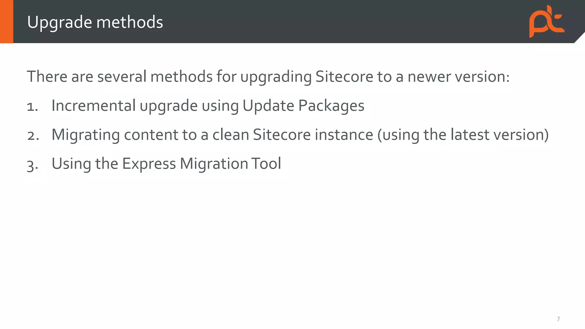 7
There are several methods for upgrading Sitecore to a newer version:
1. Incremental upgrade using Update Packages
2. Migrating content to a clean Sitecore instance (using the latest version)
3. Using the Express MigrationTool
Upgrade methods
 