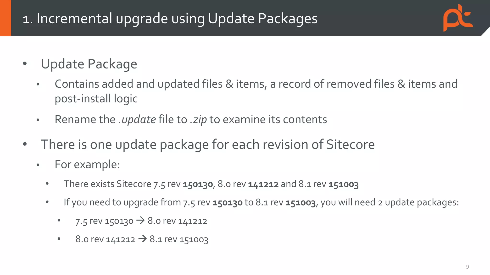 9
• Update Package
• Contains added and updated files & items, a record of removed files & items and
post-install logic
• Rename the .update file to .zip to examine its contents
• There is one update package for each revision of Sitecore
• For example:
• There exists Sitecore 7.5 rev 150130, 8.0 rev 141212 and 8.1 rev 151003
• If you need to upgrade from 7.5 rev 150130 to 8.1 rev 151003, you will need 2 update packages:
• 7.5 rev 150130  8.0 rev 141212
• 8.0 rev 141212  8.1 rev 151003
1. Incremental upgrade using Update Packages
 