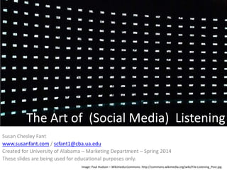 The Art of (Social Media) Listening
Susan Chesley Fant
www.susanfant.com / scfant1@cba.ua.edu
Created for University of Alabama – Marketing Department – Spring 2014
These slides are being used for educational purposes only.
Image: Paul Hudson – Wikimedia Commons: http://commons.wikimedia.org/wiki/File:Listening_Post.jpg

 