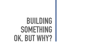 BUILDING
SOMETHING
OK, BUT WHY?
 
