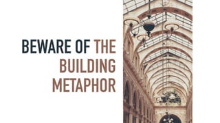 BEWARE OF THE
BUILDING
METAPHOR
 