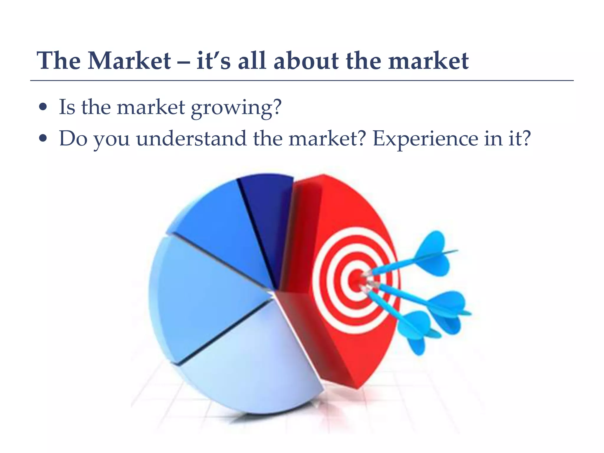 The Market – it’s all about the market
• Is the market growing?
• Do you understand the market? Experience in it?
 