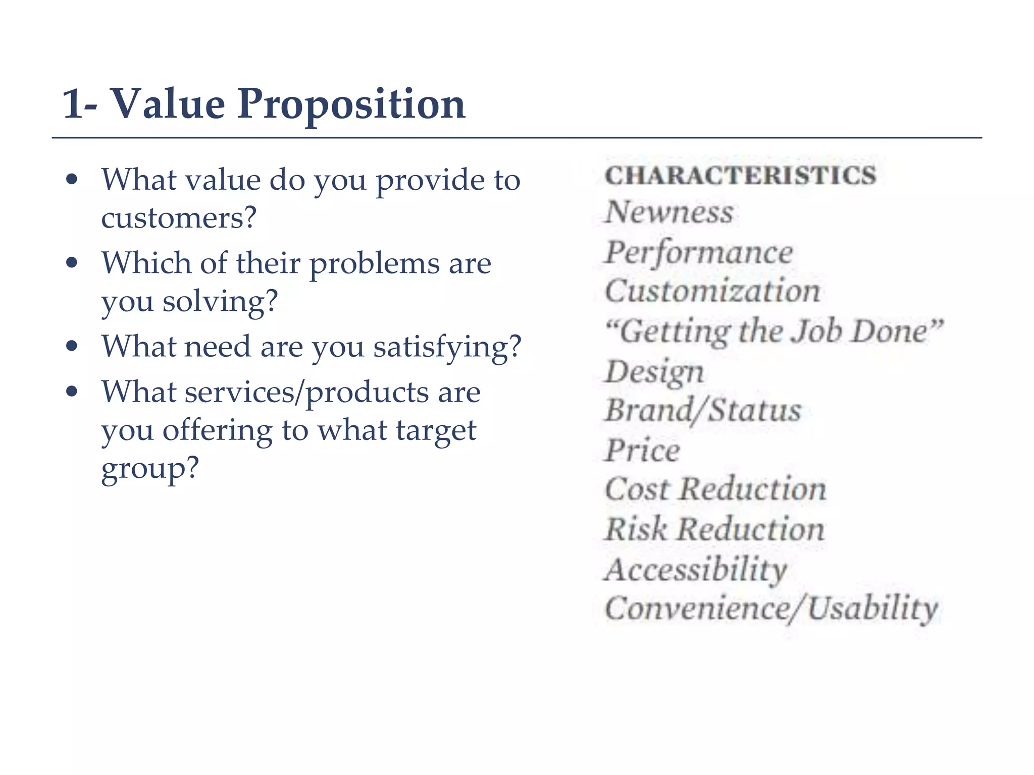 1- Value Proposition
• What value do you provide to
  customers?
• Which of their problems are
  you solving?
• What need are you satisfying?
• What services/products are
  you offering to what target
  group?
 