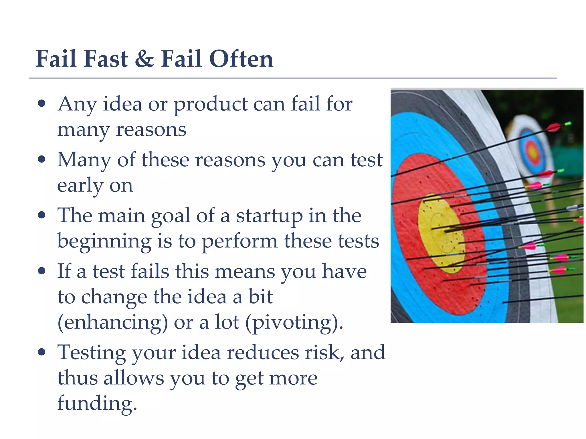 Fail Fast & Fail Often
• Any idea or product can fail for
  many reasons
• Many of these reasons you can test
  early on
• The main goal of a startup in the
  beginning is to perform these tests
• If a test fails this means you have
  to change the idea a bit
  (enhancing) or a lot (pivoting).
• Testing your idea reduces risk, and
  thus allows you to get more
  funding.
 